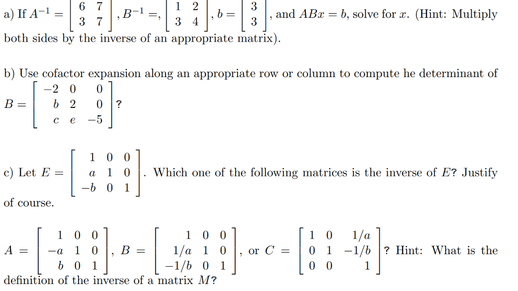 6 7
a) If A-¹ =
[3]
3 7
both sides by the inverse of an appropriate matrix).
B =
c) Let E =
of course.
, B-
0
0
-5
A = -a
b) Use cofactor expansion along an appropriate row or column to compute he determinant of
-2 0
b 2
с e
?
=₂
12
34
"
B =
b =
and ABx=b, solve for x. (Hint: Multiply
1 0 0
a
1 0 . Which one of the following matrices is the inverse of E? Justify
-b 0 1
0 0
1 0
b01
definition of the inverse of a matrix M?
1 0 0
1/a 1 0 or C=
-1/6 0 1
0 1/a
0 1-1/b ? Hint: What is the
00
1