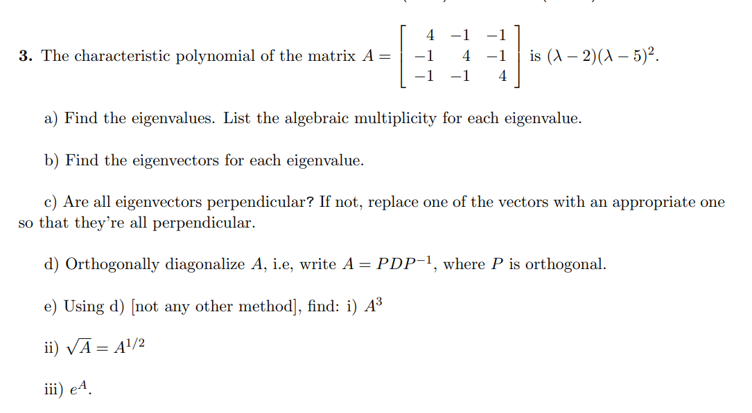 3. The characteristic polynomial of the matrix A =
-1
4
-1 4
-1
-1 is (A − 2)(X - 5)².
a) Find the eigenvalues. List the algebraic multiplicity for each eigenvalue.
b) Find the eigenvectors for each eigenvalue.
c) Are all eigenvectors perpendicular? If not, replace one of the vectors with an appropriate one
so that they're all perpendicular.
d) Orthogonally diagonalize A, i.e, write A = PDP-¹, where P is orthogonal.
e) Using d) [not any other method], find: i) A³
ii) √Ā = A¹/2
iii) e4.