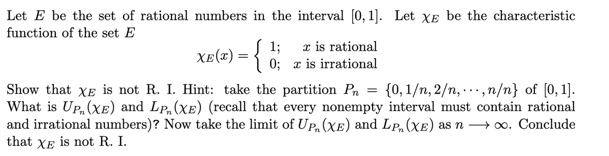 Let E be the set of rational numbers in the interval [0, 1]. Let XE be the characteristic
function of the set E
x is rational
xe(#) = {
1;
0; x is irrational
{0, 1/n, 2/n, ..., n/n} of [0,1].
Show that XE is not R. I. Hint: take the partition Pn
What is UP, (xXE) and LP,(Xe) (recall that every nonempty interval must contain rational
and irrational numbers)? Now take the limit of UP, (XE) and LP, (XE) as n → 0. Conclude
that XE is not R. I.
