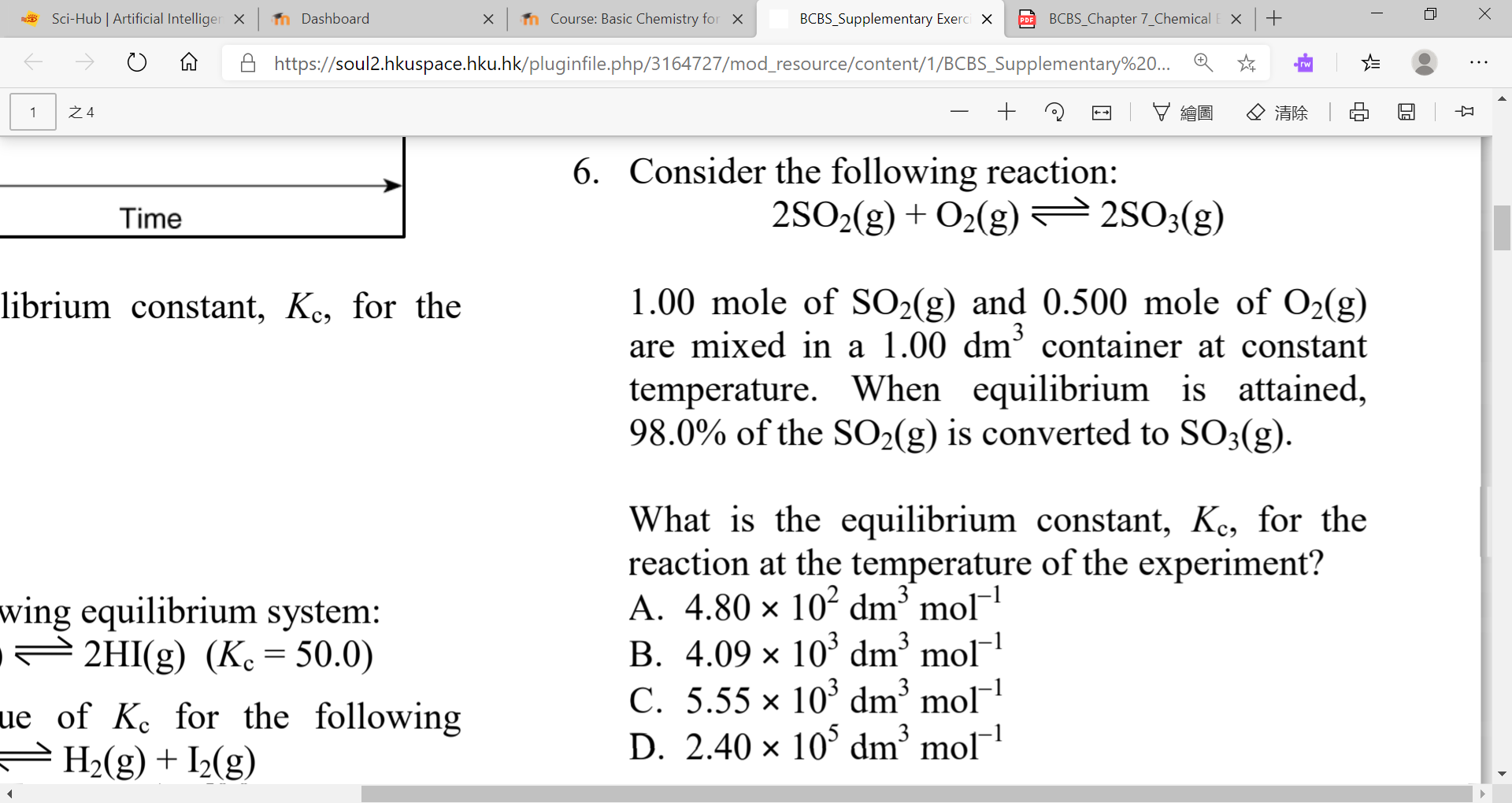 Sci-Hub | Artificial Intelliger X
n Dashboard
n Course: Basic Chemistry for x
BCBS_Supplementary Exerci X
BCBS_Chapter 7_Chemical
https://soul2.hkuspace.hku.hk/pluginfile.php/3164727/mod_resource/content/1/BCBS_Supplementary%20... Q *
rw
之4
マ縮園
Q清除 |
6. Consider the following reaction:
2SO2(g) + O2(g)
Time
2SO3(g)
1.00 mole of SO2(g) and 0.500 mole of O2(g)
are mixed in a 1.00 dm³ container at constant
librium constant, Ke, for the
temperature. When equilibrium is attained,
98.0% of the SO2(g) is converted to SO3(g).
What is the equilibrium constant, Ke, for the
reaction at the temperature of the experiment?
A. 4.80 × 10² dm’ mol
B. 4.09 × 10' dm³ mol
C. 5.55 × 10³ dm³
D. 2.40 x 10° dm° mol
wing equilibrium system:
2HI(g) (Kc = 50.0)
mol¯1
ue of Ke for the following
H2(g) + I½(g)
д
