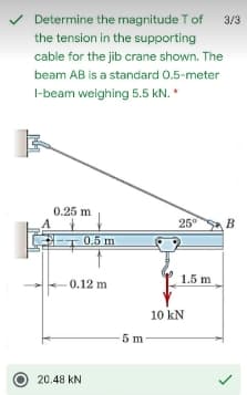 V
Determine the magnitude T of
the tension in the supporting
3/3
cable for the jib crane shown. The
beam AB is a standard 0.5-meter
I-beam weighing 5.5 kN. *
0.25 m
25°
0.5 m
1.5 m
0.12 m
10 kN
5 m
20.48 kN
