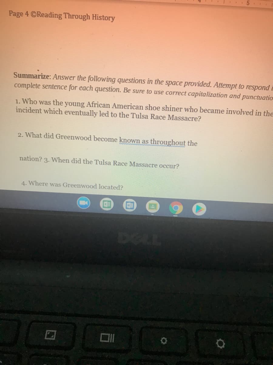 **Page 4 ©Reading Through History**

**Summarize:** Answer the following questions in the space provided. Attempt to respond in a complete sentence for each question. Be sure to use correct capitalization and punctuation.

1. Who was the young African American shoe shiner who became involved in the incident which eventually led to the Tulsa Race Massacre?

2. What did Greenwood become known as throughout the nation?

3. When did the Tulsa Race Massacre occur?

4. Where was Greenwood located?