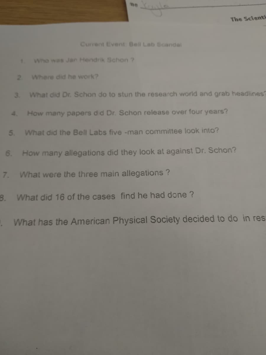 me
The Scienti
Current Event Bell Lab Scandal
1.
Who was Jan Hendrik Schon ?
2 Where did he work?
3. What did Dr. Schon do to stun the research world and grab headlines?
4.
How many papers did Dr. Schon release over four years?
5.
What did the Bell Labs five -man committee look into?
6. How many allegations did they look at against Dr. Schon?
7.
What were the three main allegations ?
8. What did 16 of the cases find he had done ?
. What has the American Physical Society decided to do in res
