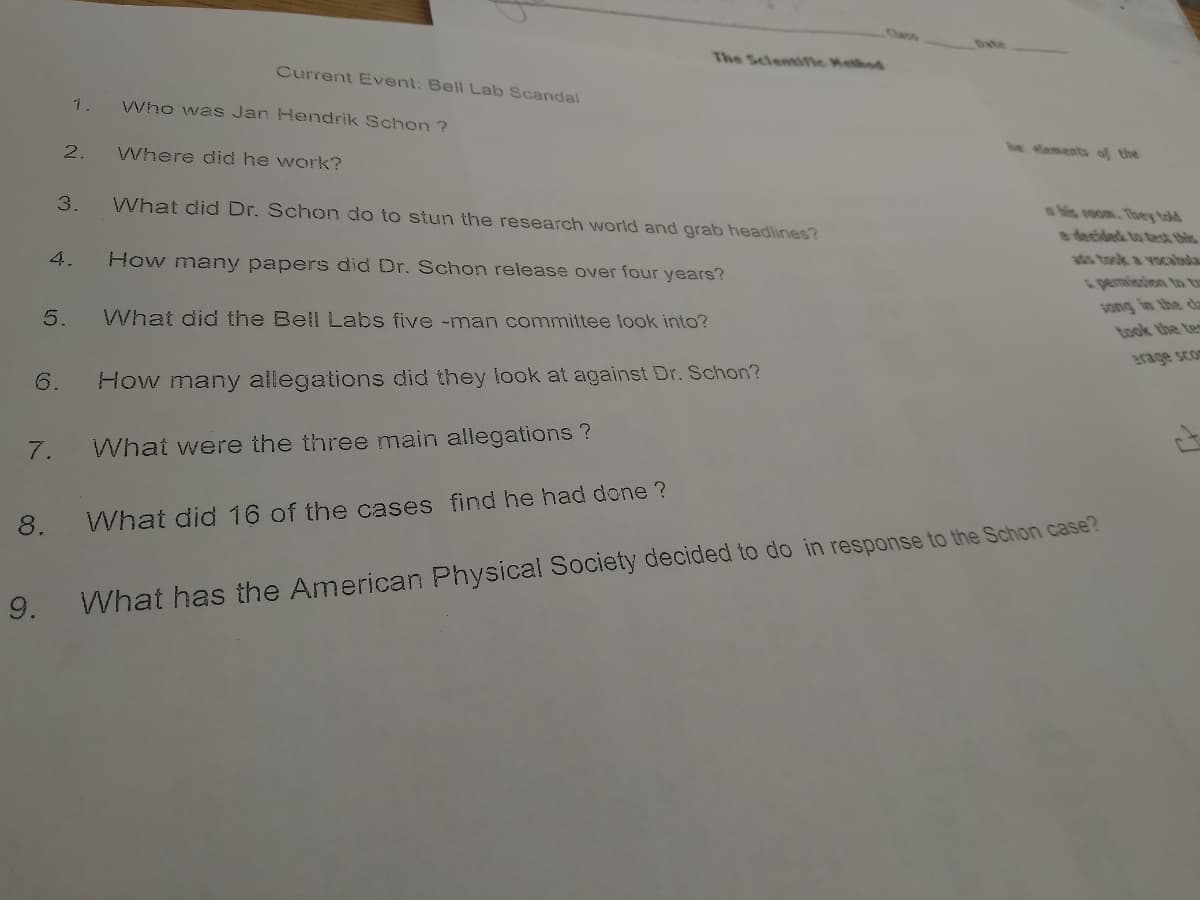 Class
The Scientifie Hethod
Current Event: Bell Lab Scandal
1.
Who was Jan Hendrik Schon ?
2.
Where did he work?
be aments of the
3.
What did Dr. Schon do to stun the research world and grab headlines?
shis room. They told
e decided to tast this
4.
How many papers did Dr. Schon release over four years?
ads took a vocabula
s pemission to to
song in the c
5.
What did the Bell Labs five -man committee look into?
took the te
6.
How many allegations did they look at against Dr. Schon?
7.
What were the three main allegations ?
8.
What did 16 of the cases find he had done ?
9.
What has the American Physical Society decided to do in response to the Schon case?
