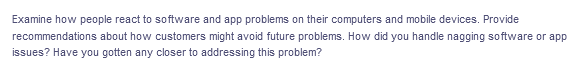 Examine how people react to so ftware and app problems on their computers and mobile devices. Provide
recommendations about how customers might avoid future problems. How did you handle nagging software or app
issues? Have you gotten any closer to addressing this problem?
