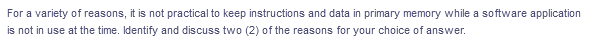 For a variety of reasons, it is not practical to keep instructions and data in primary memory while a software application
is not in use at the time. Identify and discuss two (2) of the reasons for your choice of answer.
