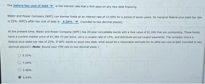 The before-tax cost of debt
Water and Power Company (WPC) can borrow funds at an interest rate of 12.50% for a period of seven years. Its marginal federal-plus-state tax rate
is 25%. WPC's after-tax cost of debt is 9.38%
(rounded to two decimal places).
At the present time, Water and Power Company (WPC) has 20-year noncallable bonds with a face value of $1,000 that are outstanding. These bonds
have a current market price of $1,382.73 per bond, carry a coupon rate of 13%, and distribute annual coupon payments. The company incurs a
federal-plus-state tax rate of 25%. If WPC wants to issue new debt, what would be a reasonable estimate for its after-tax cost of debt (rounded to two
decimal places)? (Note: Round your YTM rate to two decimal place.)
5.31%
is the interest rate that a firm pays on any new debt financing.
7.64%
5.98%
6.64%