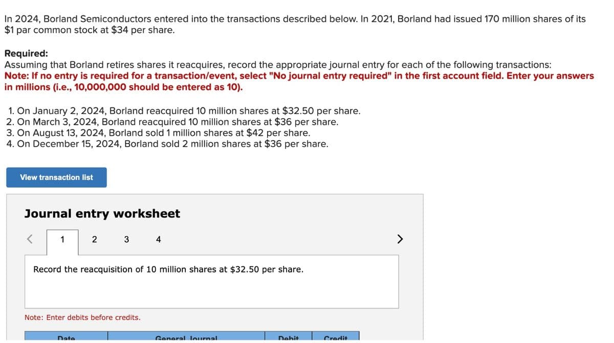 In 2024, Borland Semiconductors entered into the transactions described below. In 2021, Borland had issued 170 million shares of its
$1 par common stock at $34 per share.
Required:
Assuming that Borland retires shares it reacquires, record the appropriate journal entry for each of the following transactions:
Note: If no entry is required for a transaction/event, select "No journal entry required" in the first account field. Enter your answers
in millions (i.e., 10,000,000 should be entered as 10).
1. On January 2, 2024, Borland reacquired 10 million shares at $32.50 per share.
2. On March 3, 2024, Borland reacquired 10 million shares at $36 per share.
3. On August 13, 2024, Borland sold 1 million shares at $42 per share.
4. On December 15, 2024, Borland sold 2 million shares at $36 per share.
View transaction list
Journal entry worksheet
<
1
2
3 4
Record the reacquisition of 10 million shares at $32.50 per share.
Date
Note: Enter debits before credits.
General Journal
Debit
Credit