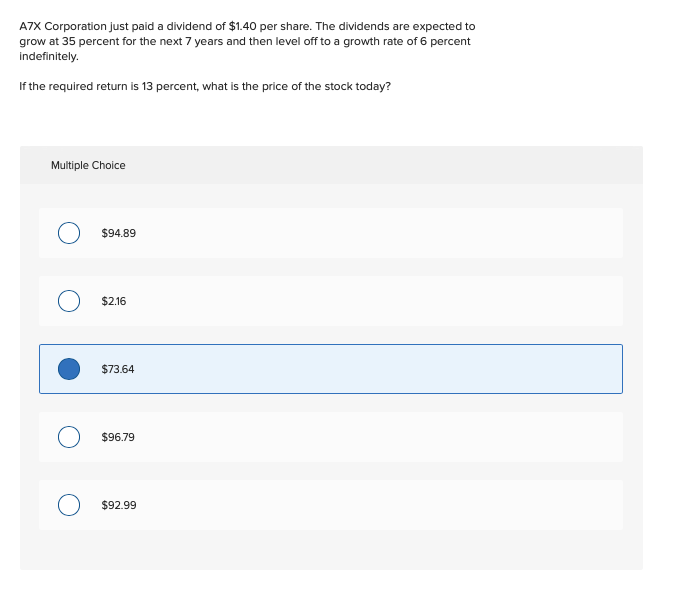 A7X Corporation just paid a dividend of $1.40 per share. The dividends are expected to
grow at 35 percent for the next 7 years and then level off to a growth rate of 6 percent
indefinitely.
If the required return is 13 percent, what is the price of the stock today?
Multiple Choice
$94.89
$2.16
$73.64
$96.79
$92.99