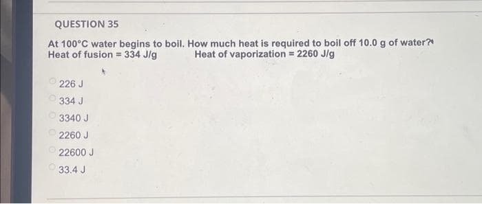 QUESTION 35
At 100°C water begins to boil. How much heat is required to boil off 10.0 g of water?"
Heat of fusion = 334 J/g
Heat of vaporization = 2260 J/g
226 J
334 J
3340 J
2260 J
22600 J
33.4 J