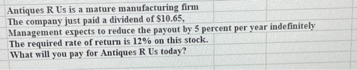 Antiques R Us is a mature manufacturing firm
The company just paid a dividend of $10.65,
Management expects to reduce the payout by 5 percent per year indefinitely
The required rate of return is 12% on this stock.
What will you pay for Antiques R Us today?