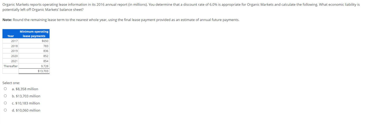 Organic Markets reports operating lease information in its 2016 annual report (in millions). You determine that a discount rate of 6.0% is appropriate for Organic Markets and calculate the following. What economic liability is
potentially left off Organic Markets' balance sheet?
Note: Round the remaining lease term to the nearest whole year, using the final lease payment provided as an estimate of annual future payments.
Year
2017
2018
2019
2020
2021
Thereafter
Minimum operating
lease payments
$650
783
836
852
854
9,728
$13,703
Select one:
O a. $8,358 million
O
b. $13,703 million.
O
c. $10,183 million
O
d. $10,060 million.