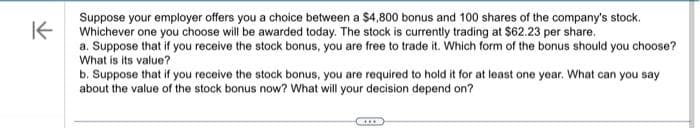 K
Suppose your employer offers you a choice between a $4,800 bonus and 100 shares of the company's stock.
Whichever one you choose will be awarded today. The stock is currently trading at $62.23 per share.
a. Suppose that if you receive the stock bonus, you are free to trade it. Which form of the bonus should you choose?
What is its value?
b. Suppose that if you receive the stock bonus, you are required to hold it for at least one year. What can you say
about the value of the stock bonus now? What will your decision depend on?