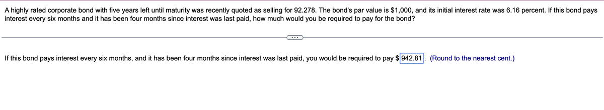 A highly rated corporate bond with five years left until maturity was recently quoted as selling for 92.278. The bond's par value is $1,000, and its initial interest rate was 6.16 percent. If this bond pays
interest every six months and it has been four months since interest was last paid, how much would you be required to pay for the bond?
If this bond pays interest every six months, and it has been four months since interest was last paid, you would be required to pay $942.81 (Round to the nearest cent.)