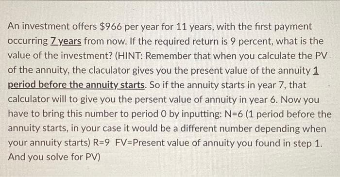 An investment offers $966 per year for 11 years, with the first payment
occurring Zyears from now. If the required return is 9 percent, what is the
value of the investment? (HINT: Remember that when you calculate the PV
of the annuity, the claculator gives you the present value of the annuity 1
period before the annuity starts. So if the annuity starts in year 7, that
calculator will to give you the persent value of annuity in year 6. Now you
have to bring this number to period O by inputting: N=6 (1 period before the
annuity starts, in your case it would be a different number depending when
your annuity starts) R=9 FV=Present value of annuity you found in step 1.
And you solve for PV)