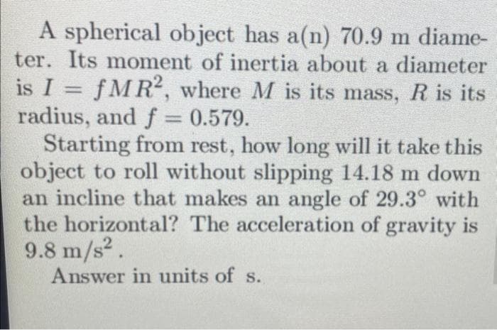 A spherical object has a(n) 70.9 m diame-
ter. Its moment of inertia about a diameter
is I = fMR2, where M is its mass, R is its
radius, and f = 0.579.
Starting from rest, how long will it take this
object to roll without slipping 14.18 m down
an incline that makes an angle of 29.3° with
the horizontal? The acceleration of gravity is
9.8 m/s².
Answer in units of s.