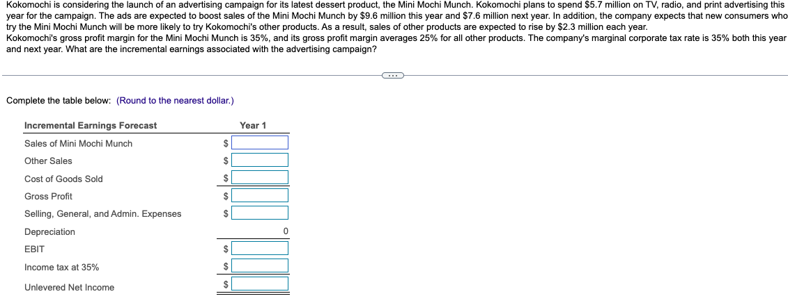 Kokomochi is considering the launch of an advertising campaign for its latest dessert product, the Mini Mochi Munch. Kokomochi plans to spend $5.7 million on TV, radio, and print advertising this
year for the campaign. The ads are expected to boost sales of the Mini Mochi Munch by $9.6 million this year and $7.6 million next year. In addition, the company expects that new consumers who
try the Mini Mochi Munch will be more likely to try Kokomochi's other products. As a result, sales of other products are expected to rise by $2.3 million each year.
Kokomochi's gross profit margin for the Mini Mochi Munch is 35%, and its gross profit margin averages 25% for all other products. The company's marginal corporate tax rate is 35% both this year
and next year. What are the incremental earnings associated with the advertising campaign?
Complete the table below: (Round to the nearest dollar.)
Incremental Earnings Forecast
Sales of Mini Mochi Munch
Other Sales
Cost of Goods Sold
Gross Profit
Selling, General, and Admin. Expenses
Depreciation
EBIT
Income tax at 35%
Unlevered Net Income
$
$
$
$
$
$
$
$
Year 1
0
C