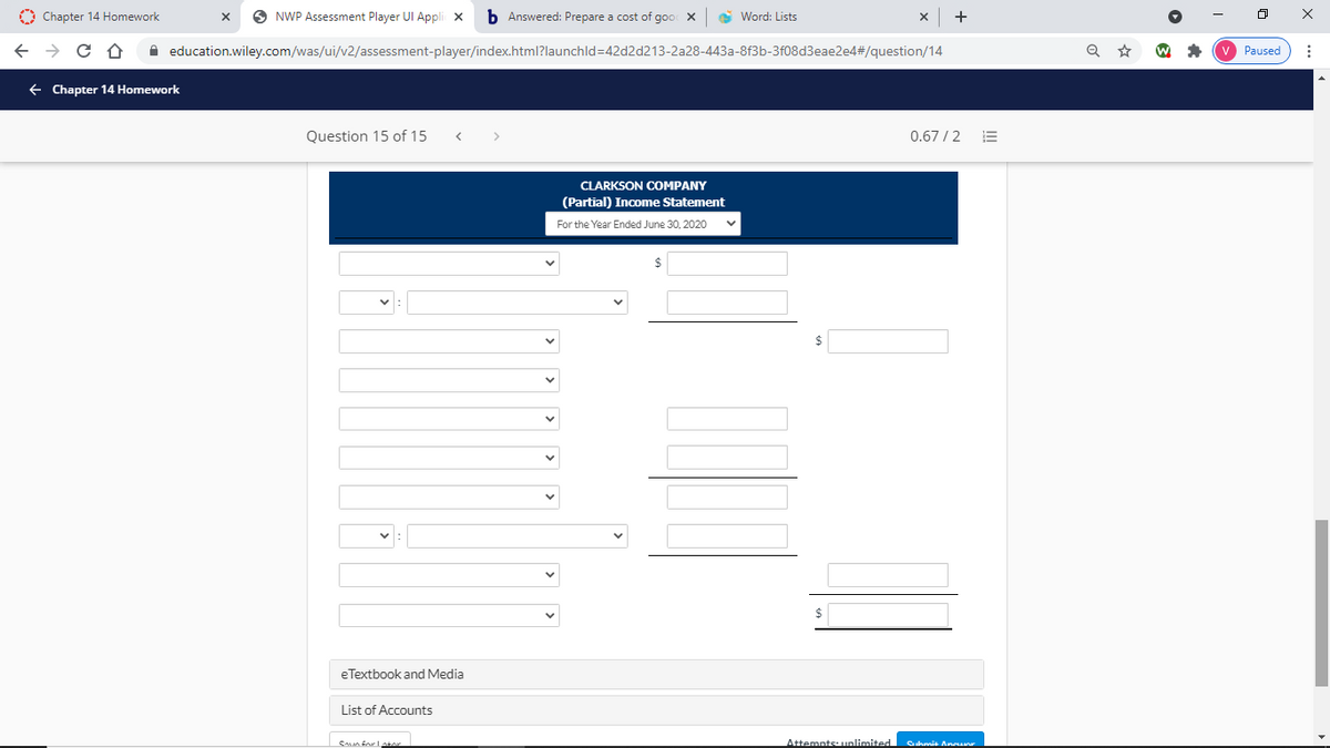 O Chapter 14 Homework
O NWP Assessment Player UI Appli x
b Answered: Prepare a cost of goo X
e Word: Lists
+
A education.wiley.com/was/ui/v2/assessment-player/index.html?launchld=42d2d213-2a28-443a-8f3b-3f08d3eae2e4#/question/14
Paused
+ Chapter 14 Homework
Question 15 of 15
0.67 /2
CLARKSON COMPANY
(Partial) Income Statement
For the Year Ended June 30, 2020
$
eTextbook and Media
List of Accounts
SAn forLator
Attemnts: unlimited
Cuhmit Annanr
