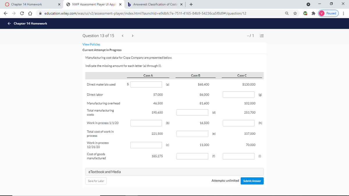 O Chapter 14 Homework
O NWP Assessment Player UI Appli x
b Answered: Classification of Costs X
A education.wiley.com/was/ui/v2/assessment-player/index.html?launchld=e9dbfc7e-751f-4165-84b9-54236ca5f8d9#/question/12
Paused
+ Chapter 14 Homework
Question 13 of 15
< >
-/1 E
View Policies
Current Attempt in Progress
Manufacturing cost data for Copa Company are presented below.
Indicate the missing amount for each letter (a) through (i).
Case A
Case B
Case C
Direct materials used
$
(a)
$68,400
$130,000
Direct labor
57,000
86,000
(g)
Manufacturing overhead
46,500
81,600
102,000
Total manufacturing
195.650
(d)
253,700
costs
Work in process 1/1/20
(b)
16,500
(h)
Total cost of work in
221.500
(e)
337,000
process
Work in process
12/31/20
(c)
11,000
70,000
Cost of goods
185,275
(f)
(i)
manufactured
eTextbook and Media
Save for Later
Attempts: unlimited Submit Answer
