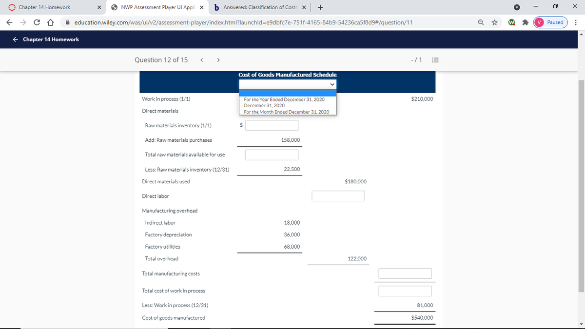 O Chapter 14 Homework
O NWP Assessment Player UI Appli x
b Answered: Classification of Costs X
+
A education.wiley.com/was/ui/v2/assessment-player/index.html?launchld=e9dbfc7e-751f-4165-84b9-54236ca5f8d9#/question/11
Paused
+ Chapter 14 Homework
Question 12 of 15
>
-/1
Cost of Goods Manufactured Schedule
Work in process (1/1)
For the Year Ended December 31, 2020
$210,000
December 31, 2020
Direct materials
For the Month Ended December 31, 2020
Raw materials inventory (1/1)
$
Add: Raw materials purchases
158,000
Total raw materials available for use
Less: Raw materials inventory (12/31)
22,500
Direct materials used
$180.000
Direct labor
Manufacturing overhead
Indirect labor
18,000
Factory depreciation
36,000
Factory utilities
68,000
Total overhead
122,000
Total manufacturing costs
Total cost of work in process
Less: Work in process (12/31)
81,000
Cost of goods manufactured
$540,000
