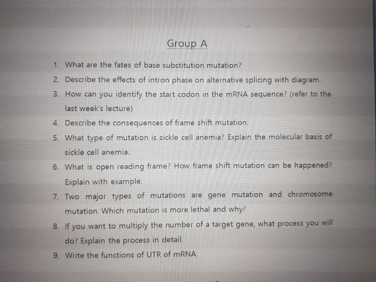 Group A
1. What are the fates of base substitution mutation?
2. Describe the effects of intron phase on alternative splicing with diagram.
3. How can you identify the start codon in the mRNA sequence? (refer to the
last week's lecture)
4. Describe the consequences of frame shift mutation.
5. What type of mutation is sickle cell anemia? Explain the molecular basis of
sickle cell anemia.
6. What is open reading frame? How frame shift mutation can be happened?
Explain with example.
7. Two major types of mutations are gene mutation and chromosome
mutation. Which mutation is more lethal and why?
8. If you want to multiply the number of a target gene, what process you will
do? Explaín the process in detail.
9. Write the functions of UTR of MRNA.
