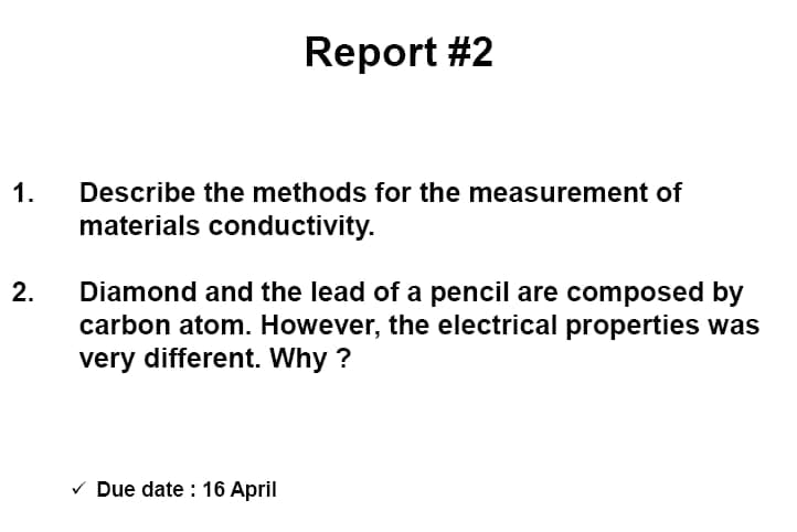 Report #2
1.
Describe the methods for the measurement of
materials conductivity.
2.
Diamond and the lead of a pencil are composed by
carbon atom. However, the electrical properties was
very different. Why ?
V Due date : 16 April
