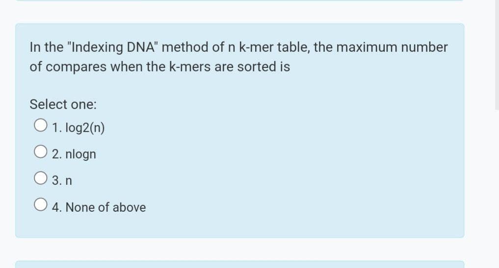 In the "Indexing DNA" method of n k-mer table, the maximum number
of compares when the k-mers are sorted is
Select one:
O 1. log2(n)
2. nlogn
O 3. n
O 4. None of above
