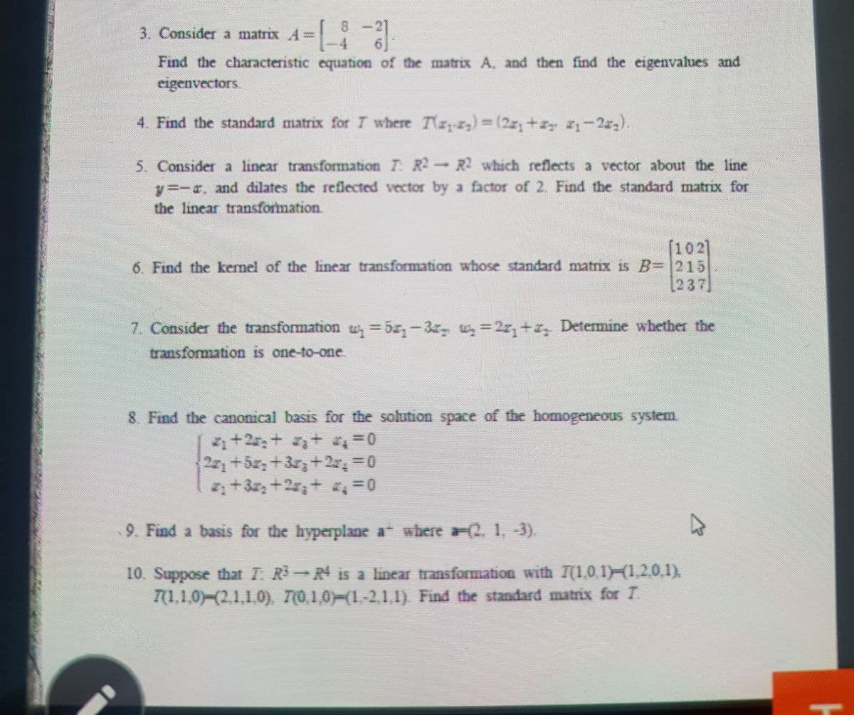 3. Consider a matrix A=
8.
Find the characteristic equation of the matrix A, and then find the eigenvalues and
cigenvectors.
4. Find the standard matrix for T where Tryr,)3(2x,+ -2r,).
5. Consider a linear transfomation T R- R which refects a vector about the line
y--r. and dilates the reflected vector by a factor of 2. Find the standard matrix for
the linear transformation.
[102]
6 Find the kemnel of the linear transformation whose standard matnx is B-215
[237]
7. Consider the transformation tw 5r,-3r, w, =2r, +a, Detemmine whether the
transformation is one-to-one.
8 Find the canonical basis for the solution space of the homogeneous system.
+2,+ + =0
2+5,+3r,+2x,0
2+3+2,+ ,=0
9. Find a basis for the hyperplane a where aF2,1, -3).
10. Suppose that T R R is a linear transformation with T(1,0.1 1,2,0,1).
T(1,1,0)-(2,1,1.0),
T(0,1,0)-(1-2,1,1) Find the standard matrix for T.
