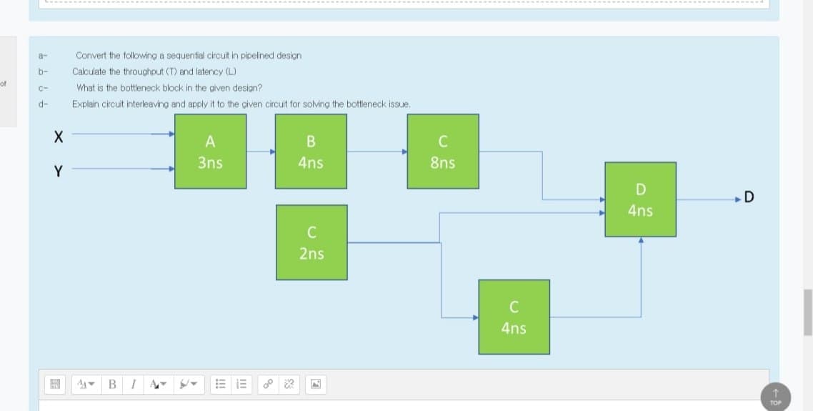 a-
Convert the following a sequential circuit in pipelined design
b-
Calculate the throughout (T) and latency (L)
of
C-
What is the bottleneck block in the given design?
d-
Explain circuit interleaving and apply it to the given circuit for solving the bottleneck issue,
A
C
3ns
4ns
8ns
Y
D
D
4ns
2ns
C
4ns
開
A BI
