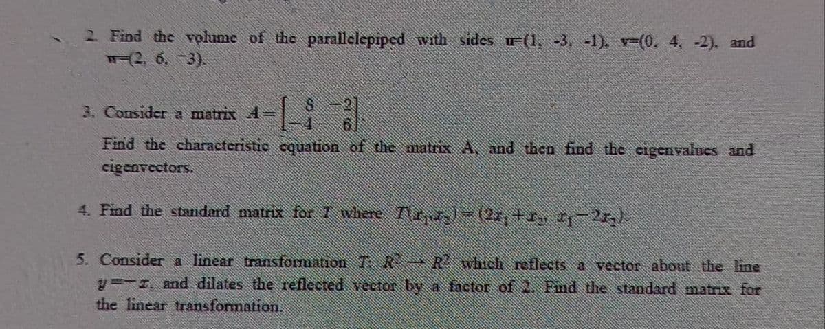 2 Find the volume of the parallelepiped with sides u=(1, -3, -1). v-(0. 4, -2), and
মन2, 6. 3).
3. Consider a matrix 4=
Find the characteristic cquation of the matrix A, and then find the cigenvalues and
cigenvectors.
4. Find the standard matrix for 1 where Txl-(2r,+r, -27,)
5. Consider a linear transformiation TR→R which reflects a vector about the ine
y=-1, and dilates the reflected vector by a factor of . Find the standard matrix for
the linear transformation.
