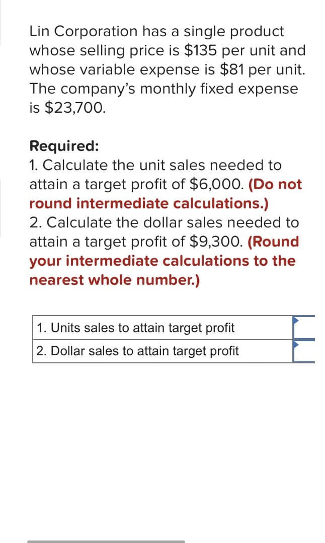 Lin Corporation has a single product
whose selling price is $135 per unit and
whose variable expense is $81 per unit.
The company's monthly fixed expense
is $23,700.
Required:
1. Calculate the unit sales needed to
attain a target profit of $6,000. (Do not
round intermediate calculations.)
2. Calculate the dollar sales needed to
attain a target profit of $9,300. (Round
your intermediate calculations to the
nearest whole number.)
1. Units sales to attain target profit
2. Dollar sales to attain target profit
