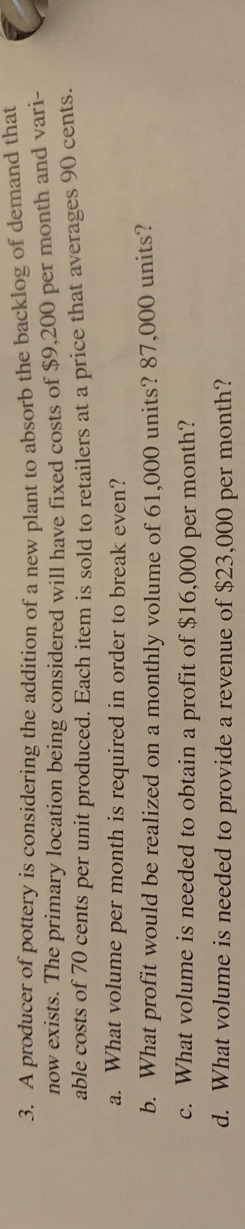 3. A producer of pottery is considering the addition of a new plant to absorb the backlog of demand that
now exists. The primary location being considered will have fixed costs of $9,200 per month and van
able costs of 70 cents per unit produced. Each item is sold to retailers at a price that averages 90 centS.
a. What volume per month is required in order to break even?
b. What profit would be realized on a monthly volume of 61,000 units? 87,000 units?
c. What volume is needed to obtain a profit of $16,000 per month?
d. What volume is needed to provide a revenue of $23,000 per month?
