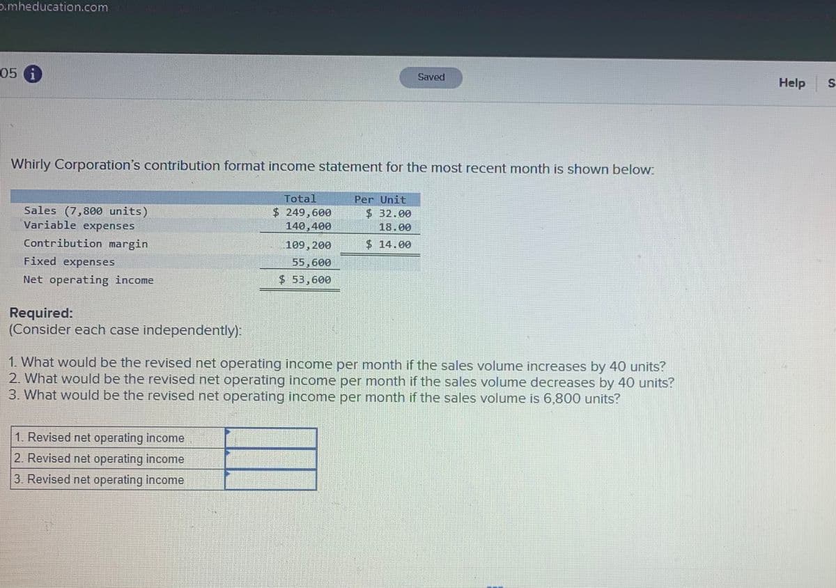 p.mheducation.com
05 6
Saved
Help S
Whirly Corporation's contribution format income statement for the most recent month is shown below
Sales (7,800 units)
Variable expenses
Total
$ 249,600
140,400
Per Unit
$ 32.00
18.00
Contribution margin
109,200
$14.00
Fixed expenses
55,600
$ 53,600
Net operating income
Required:
(Consider each case independently).
1. What would be the revised net operating income per month if the sales volume increases by 40 units?
2. What would be the revised net operating income per month if the sales volume decreases by 40 units?
3. What would be the revised net operating income per month if the sales volume is 6,800 units?
1. Revised net operating income
2. Revised net operating income
3 Revised net operating income
