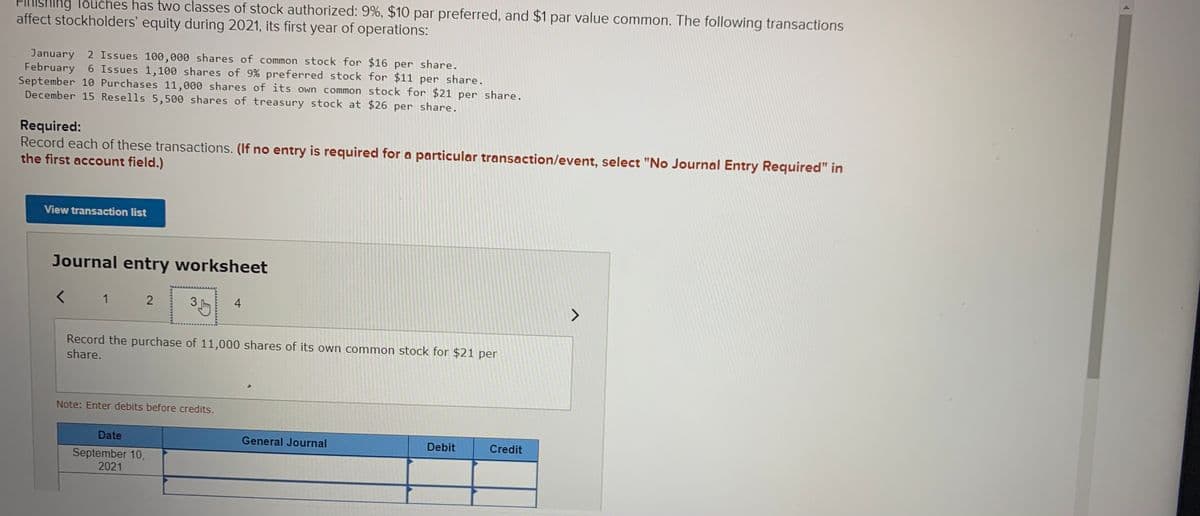FIRISHIng Touches has two classes of stock authorized: 9%, $10 par preferred, and $1 par value common. The following transactions
affect stockholders' equity during 2021, its first year of operations:
January 2 Issues 100,000 shares of common stock for $16 per share.
February 6 Issues 1,100 shares of 9% preferred stock for $11 per share.
September 10 Purchases 11,000 shares of its own common stock for $21 per share.
December 15 Resells 5,500 shares of treasury stock at $26 per share.
Required:
Record each of these transactions. (If no entry is required for a particular transaction/event, select "No Journal Entry Required" in
the first account field.)
View transaction list
Journal entry worksheet
1
4
Record the purchase of 11,000 shares of its own common stock for $21 per
share.
Note: Enter debits before credits.
Date
General Journal
Debit
Credit
September 10,
2021
