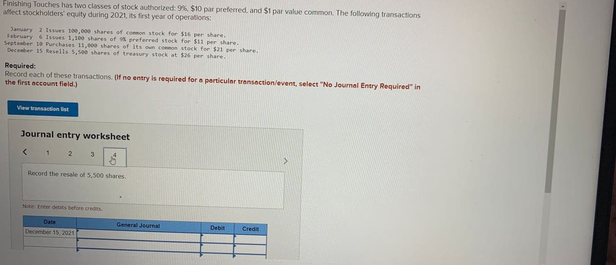 Finishing Touches has two classes of stock authorized: 9%, $10 par preferred, and $1 par value common. The following transactions
affect stockholders' equity during 2021, its first year of operations:
January 2 Issues 100,000 shares of common stock for $16 per share.
February 6 Issues 1,100 shares of 9% preferred stock for $11 per share.
September 10 Purchases 11,000 shares of its own common stock for $21 per share.
December 15 Resells 5,500 shares of treasury stock at $26 per share.
Required:
Record each of these transactions. (If no entry is required for a particular transaction/event, select "No Journal Entry Required" in
the first account field.)
View transaction list
Journal entry worksheet
1
2 3
4
Record the resale of 5,500 shares.
Note: Enter debits before credits.
Date
General Journal
Debit
Credit
December 15, 2021

