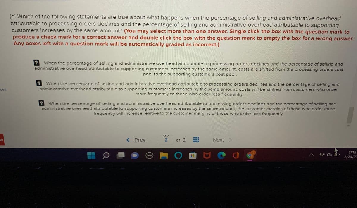 (c) Which of the following statements are true about what happens when the percentage of selling and administrative overhead
attributable to processing orders declines and the percentage of selling and administrative overhead attributable to supporting
customers increases by the same amount? (You may select more than one answer. Single click the box with the question mark to
produce a check mark for a correct answer and double click the box with the question mark to empty the box for a wrong answer.
Any boxes left with a question mark will be automatically graded as incorrect.)
When the percentage of selling and administrative overhead attributable to processing orders declines and the percentage of selling and
administrative overhead attributable to supporting customers increases by the same amount, costs are shifted from the processing orders cost
pool to the supporting customers cost pool.
When the percentage of selling and administrative overhead attributable to processing orders declines and the percentage of selling and
administrative overhead attributable to supporting customers increases by the same amount, costs will be shifted from customers who order
more frequently to those who order less frequently.
ces
When the percentage of selling and administrative overhead attributable to processing orders declines and the percentage of selling and
administrative overhead attributable to supporting customers increases by the same amount, the customer margins of those who order more
frequently will increase relative to the customer margins of those who order less frequently.
< Prev
of 2
Next>
..... Ras.. .·.
11:19
DELL
2/24/20
...
