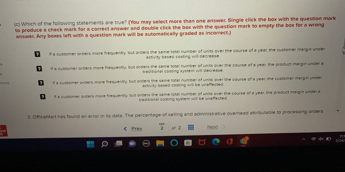 (c) Which of the following statements are true? (You may select more than one answer. Single click the box with the question mark
to produce a check mark for a correct answer and double click the box with the question mark to empty the box for a wrong
answer. Any boxes left with a question mark will be automatically graded as incorrect.)
If a customer orders more frequently, but orders the same total number of units over the course of a year, the customer margin under
activity based costing will decrease.
If a customer orders more frequently, but orders the same total number of units over the course of a year, the product margin under a
traditional costing system will decrease.
k
nt
If a customer orders more frequently, but orders the same total number of units over the course of a year, the customer margin under
activity based costing will be unaffected.
ences
If a customer orders more frequently, but orders the same total number of units over the course of a year, the product margin under a
traditional costing system will be unaffected.
3. OfficeMart has found an error in its data. The percentage of selling and administrative overhead attributable to processing orders
< Prev
of 2
Next
aw
11:1
2/24/
DELL
