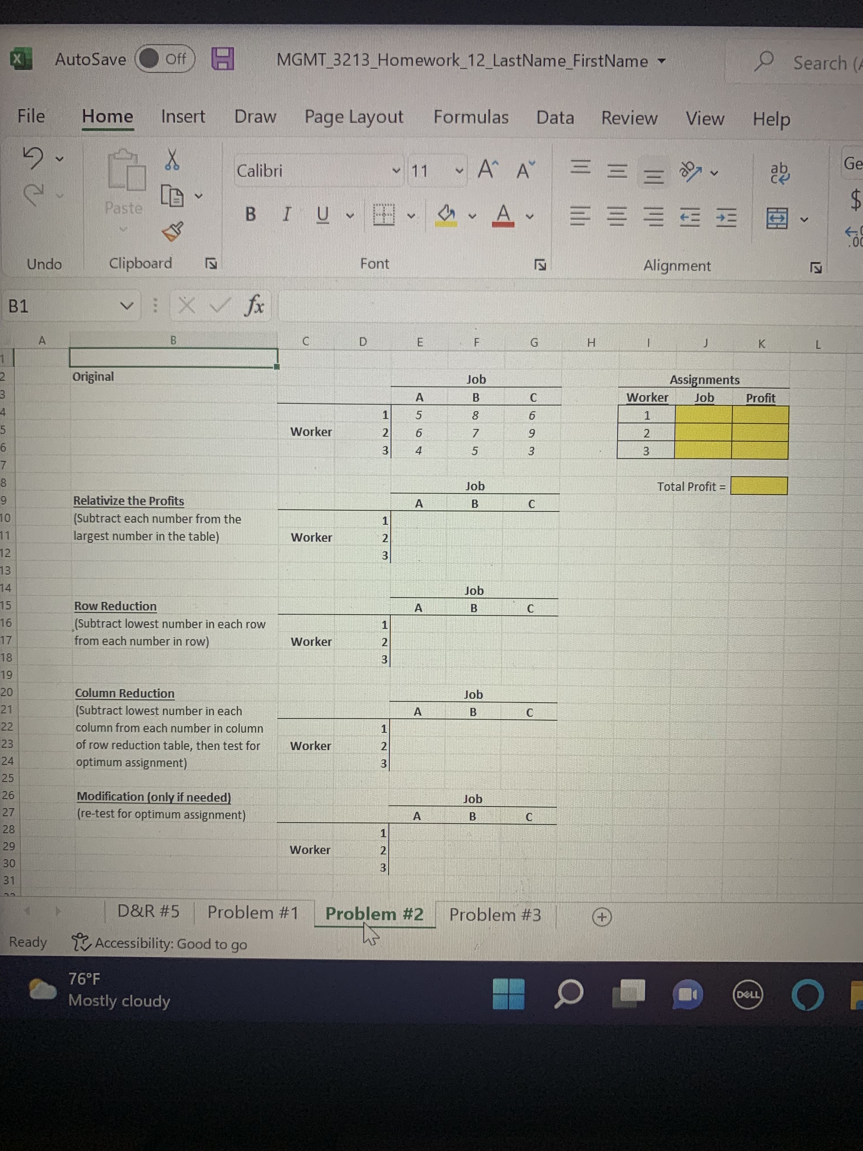 3
A
X
B1
5
6
7
8
9
10
12
13
14
15
16
17
18
19
20
21
22
23
24
25
26
27
28
29
30
31
File
5.
Undo
A
AutoSave
Home
Ready
Off H MGMT 3213_Homework_12_LastName_FirstName
Insert Draw
Page Layout
Formulas Data
X
Calibri
Α' Α
A
V
Paste
Clipboard
V
✓ X ✓ fx
B
76°F
Mostly cloudy
12
BIU
Font
D
✓ 11 W
V
無牌車
A
5
6
4
A
C
Original
1
Worker
2
3
Job
Relativize the Profits
B
(Subtract each number from the
1
largest number in the table)
Worker
2
3
Job
Row Reduction
(Subtract lowest number in each row
1
from each number in row)
Worker
2
3
Column Reduction
Job
B
(Subtract lowest number in each
column from each number in column
1
Worker
21
of row reduction table, then test for
optimum assignment)
3
Modification (only if needed)
Job
(re-test for optimum assignment)
B
1
Worker
2
3
D&R #5 Problem #1 Problem #2 Problem #3
Accessibility: Good to go
A
A
F
Job
B
A
S
875
G
C
6
9
C
C
C
===
0
Review View Help
V
ak
3
Alignment
J
Assignments
H
Worker Job
1
2
3
Total Profit =
K
Profit
DELL
Search (A
Ge
$
.00
V
L
OF