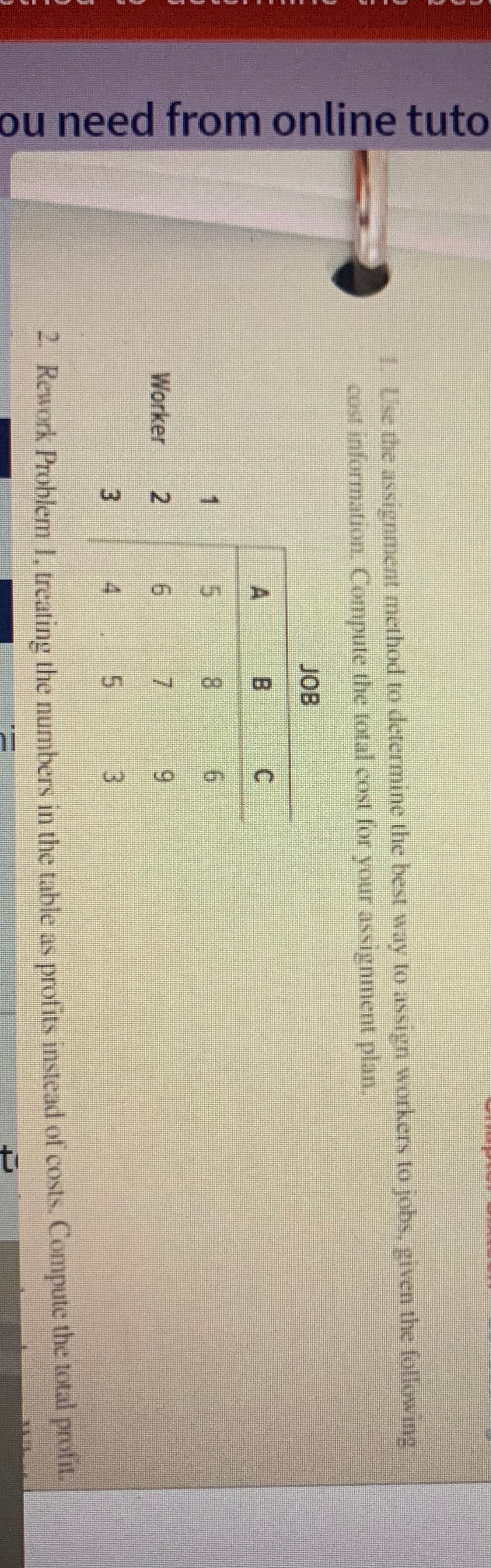 ou need from online tuto
1. Use the assignment method to determine the best way to assign workers to jobs, given the following
cost information. Compute the total cost for your assignment plan.
JOB
A
B
C
1
5
8
6
Worker
2
6
7
9
3
5
3
2. Rework Problem 1. treating the numbers in the table as profits instead of costs. Compute the total profit.
in