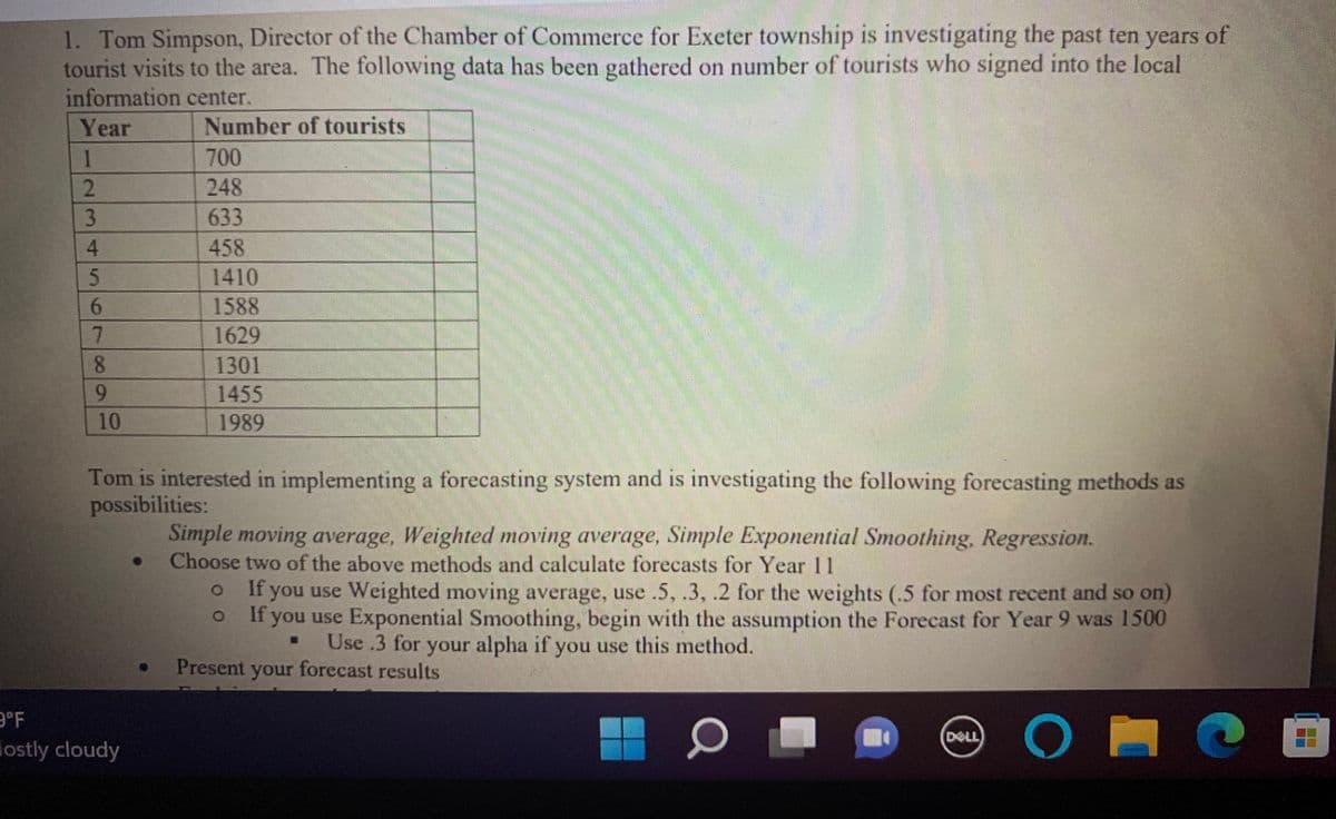 1. Tom Simpson, Director of the Chamber of Commerce for Exeter township is investigating the past ten years of
tourist visits to the area. The following data has been gathered on number of tourists who signed into the local
information center.
Year
Number of tourists
1
700
2.
248
3
633
458
1410
1588
1629
1301
1455
1989
6-
10
Tom is interested in implementing a forecasting system and is investigating the following forecasting methods as
possibilities:
Simple moving average, Weighted moving average, Simple Exponential Smoothing, Regression.
Choose two of the above methods and calculate forecasts for Year 11
If you use Weighted moving average, use .5, .3, .2 for the weights (.5 for most recent and so on)
If you use Exponential Smoothing, begin with the assumption the Forecast for Year 9 was 1500
Use .3 for your alpha if you use this method.
Present your forecast results
9°F
lostly cloudy
[田
DELL
456 78
