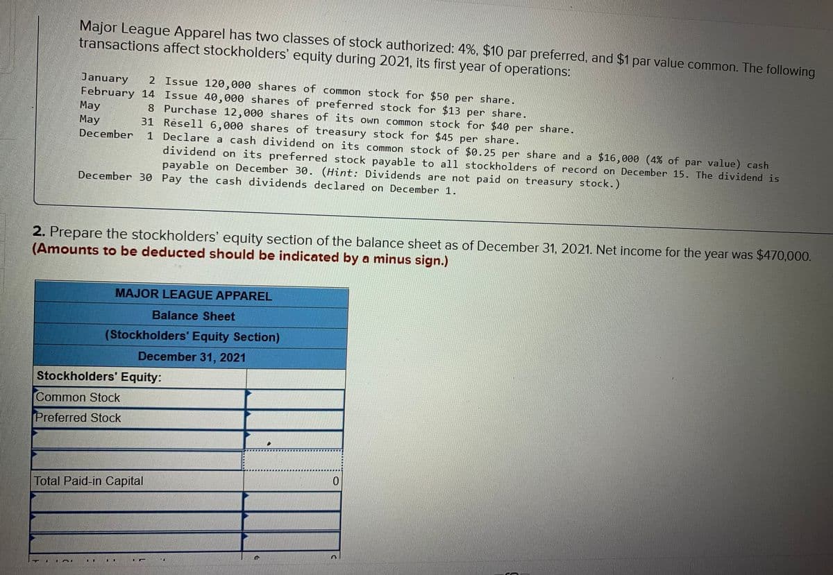 Major League Apparel has two classes of stock authorized: 4%, $10 par preferred, and $1 par value common. The following
transactions affect stockholders' equity during 2021, its first year of operations:
2 Issue 120,000 shares of common stock for $50 per share.
January
February 14 Issue 40,000 shares of preferred stock for $13 per share.
May
Мay
8 Purchase 12,000 shares of its own common stock for $40 per share.
31 Resell 6,000 shares of treasury stock for $45 per share.
1 Declare a cash dividend on its common stock of $0.25 per share and a $16,000 (4% of par value) cash
dividend on its preferred stock payable to all stockholders of record on December 15. The dividend is
payable on December 30. (Hint: Dividends are not paid on treasury stock.)
December
December 30 Pay the cash dividends declared on December 1.
2. Prepare the stockholders' equity section of the balance sheet as of December 31, 2021. Net income for the year was $470,000.
(Amounts to be deducted should be indicated by a minus sign.)
MAJOR LEAGUE APPAREL
Balance Sheet
(Stockholders' Equity Section)
December 31, 2021
Stockholders' Equity:
Common Stock
Preferred Stock
Total Paid-in Capital
