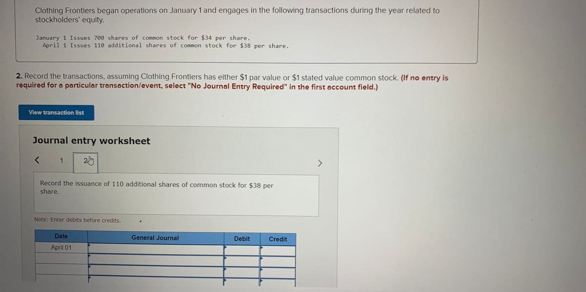 Clothing Frontiers began operations on January 1 and engages in the following transactions during the year related to
stockholders' equity.
January 1 Issues 700 shares of common stock for $34 per share.
April 1 Issues 110 additional shares of common stock for $38 per share.
2. Record the transactions, assuming Clothing Frontiers has either $1 par value or $1 stated value common stock. (If no entry is
required for a particular transaction/event, select "No Journal Entry Required" in the first account field.)
View transaction list
Journal entry worksheet
1
<>
Record the issuance of 110 additional shares of common stock for $38 per
share.
Note: Enter debits before credits.
Date
General Journal
Debit
Credit
April 01
