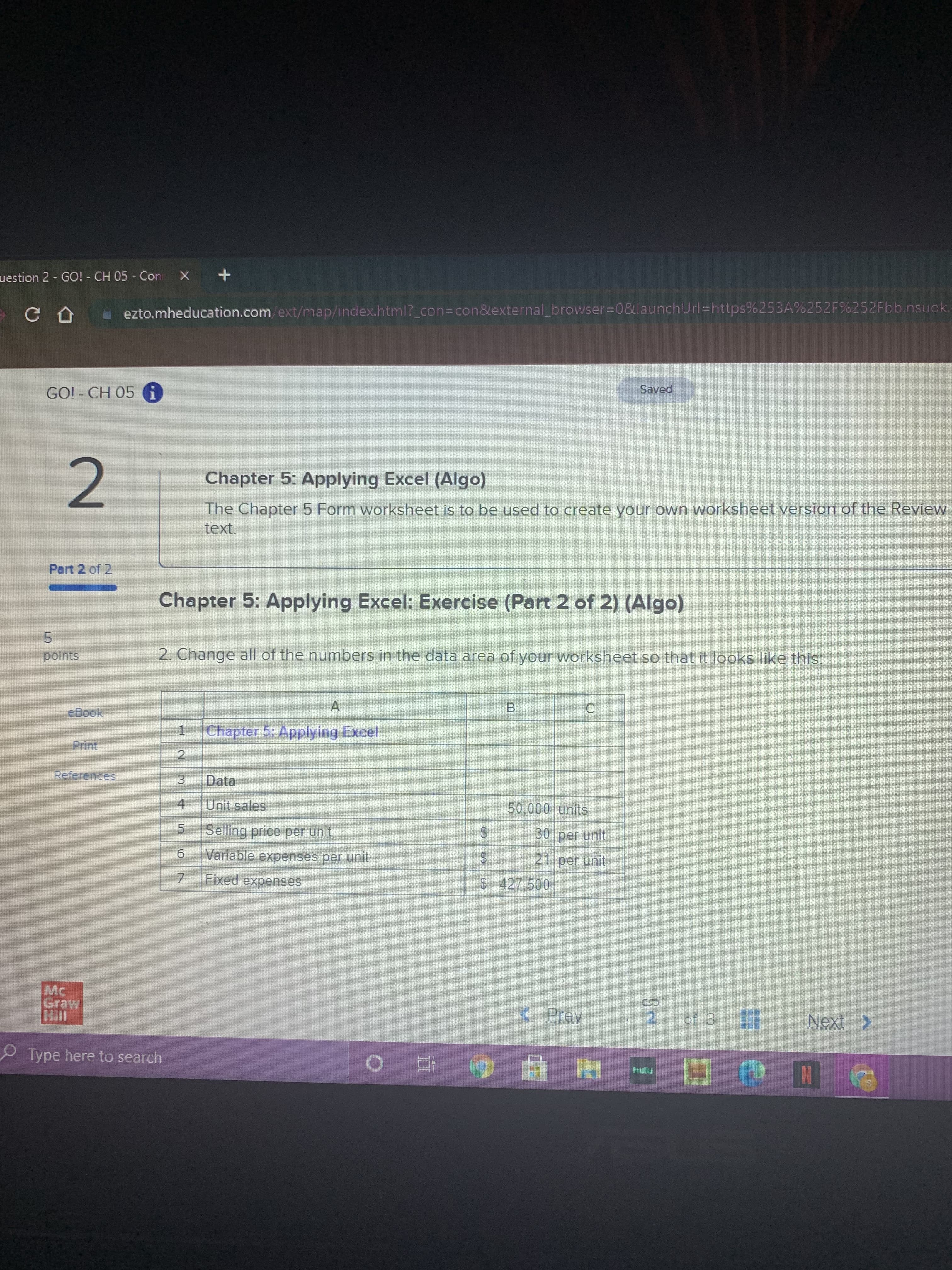 %24
%24
uestion 2 - GO! - CH 05 - Con
ezto.mheducation.com/ext/map/index.html?_con%3Dcon&external_browser%3D0&launchUrl%=https%253A%252F%252Fbb.nsuok.
Saved
GO! - CH 05 G
Chapter 5: Applying Excel (Algo)
The Chapter 5 Form worksheet is to be used to create your own worksheet version of the Review
2.
text.
Part 2 of 2
Chapter 5: Applying Excel: Exercise (Part 2 of 2) (Algo)
5.
polnts
2. Change all of the numbers in the data area of your worksheet so that it looks like this:
B.
C.
eBook
A.
1.
Chapter 5: Applying Excel
2
Print
References
Data
50,000 units
4.
Unit sales
5.
Selling price per unit
9.
Variable expenses per unit
7.
Fixed expenses
30 per unit
21 per unit
$ 427.500
M.
Graw
< Prey
2.
Type here to search
6 五 0
