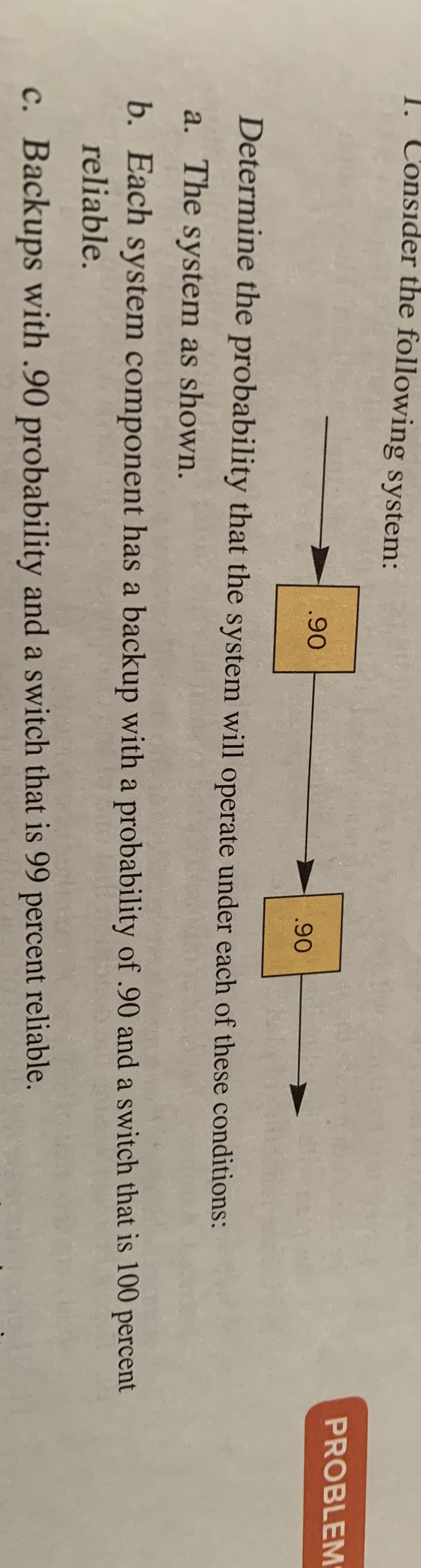 1. Consider the following system:
PROBLEM
.90
.90
Determine the probability that the system will operate under each of these conditions:
a. The system as shown.
b. Each system component has a backup with a probability of .90 and a switch that is 100 percent
reliable.
c. Backups with .90 probability and a switch that is 99 percent reliable.
