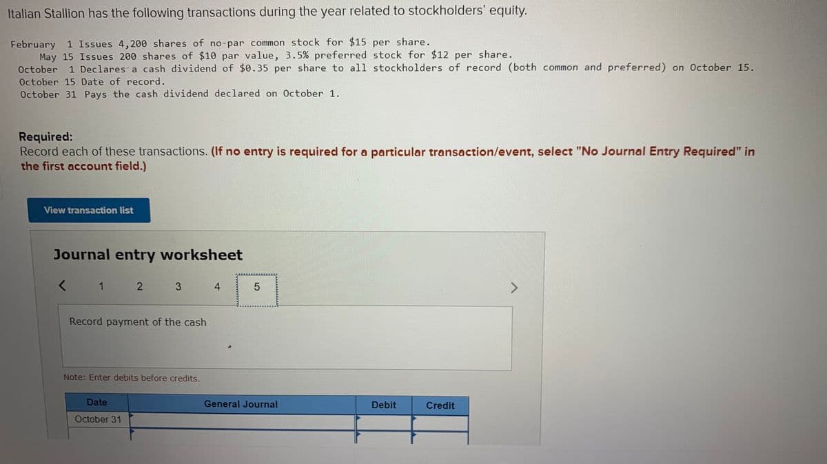 Italian Stallion has the following transactions during the year related to stockholders' equity.
February 1 Issues 4, 200 shares of no-par common stock for $15 per share.
May 15 Issues 200 shares of $10 par value, 3.5% preferred stock for $12 per share.
October
1 Declares a cash dividend of $0.35 per share to all stockholders of record (both common and preferred) on October 15.
October 15 Date of record.
October 31 Pays the cash dividend declared on October 1.
Required:
Record each of these transactions. (If no entry is required for a particular transaction/event, select "No Journal Entry Required" in
the first account field.)
View transaction list
Journal entry worksheet
1
3
4.
Record payment of the cash
Note: Enter debits before credits.
Date
General Journal
Debit
Credit
October 31
