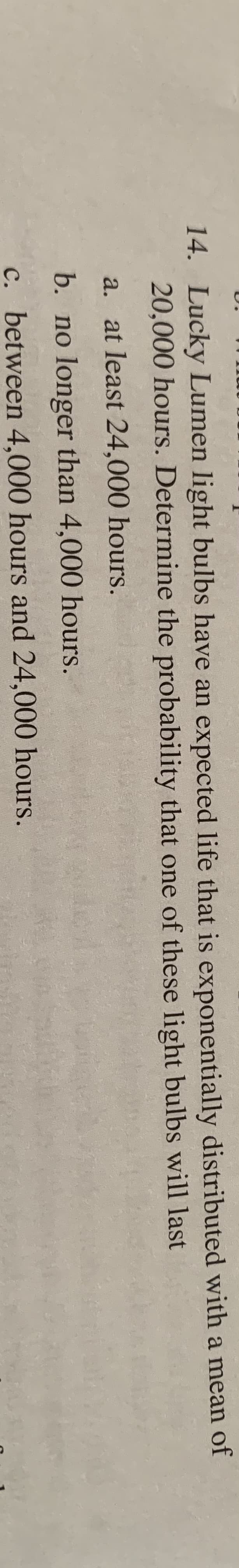 14. Lucky Lumen light bulbs have an expected life that is exponentially distributed with a mean of
20,000 hours. Determine the probability that one of these light bulbs will last
a. at least 24,000 hours.
b. no longer than 4,000 hours.
c. between 4,000 hours and 24,000 hours.
