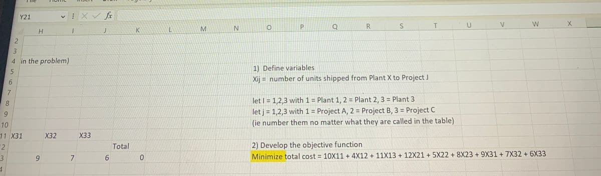 3
4
6
7
8
2
Y21
3
4 in the problem)
5
9
10
11 X31
2
H
9
X32
:X ✓ fx
1
7
X33
J
6
Total
K
0
L
M
N
O
P
Q
R
S
1) Define variables.
Xij = number of units shipped from Plant X to Project J
T
let 1 = 1,2,3 with 1 = Plant 1, 2 = Plant 2, 3 = Plant 3
let j = 1,2,3 with 1 = Project A, 2 = Project B, 3 = Project C
(ie number them no matter what they are called in the table)
U
V
W
2) Develop the objective function
Minimize total cost = 10X11 + 4X12 + 11X13 + 12X21 + 5X22 + 8X23 + 9X31 + 7X32 + 6X33
X