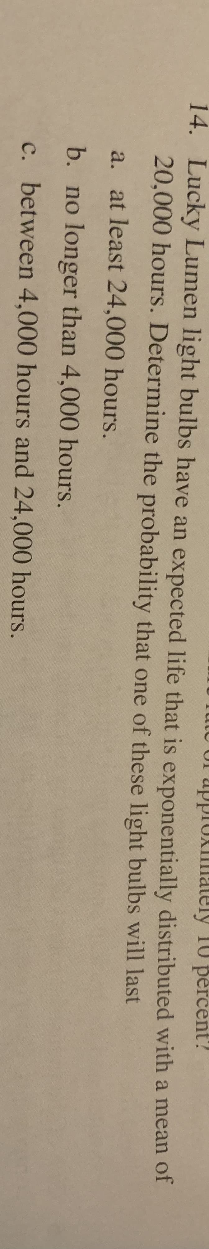 UI apprUxiilmately 10 pèrcent?
14. Lucky Lumen light bulbs have an expected life that is exponentially distributed with a mean of
20,000 hours. Determine the probability that one of these light bulbs will last
a. at least 24,000 hours.
b. no longer than 4,000 hours.
c. between 4,000 hours and 24,000 hours.
