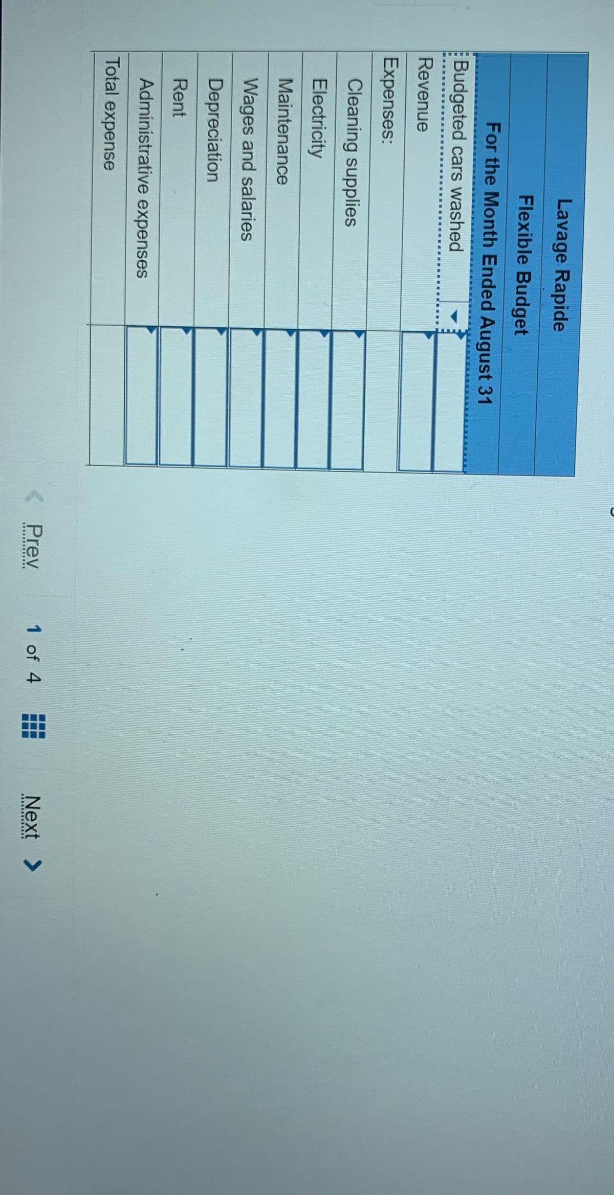 Lavage Rapide
Flexible Budget
For the Month Ended August 31
Budgeted cars washed
Revenue
Expenses:
Cleaning supplies
Electricity
Maintenance
Wages and salaries
Depreciation
Rent
Administrative expenses
Total expense
Prev
1 of 4
Next >
...
