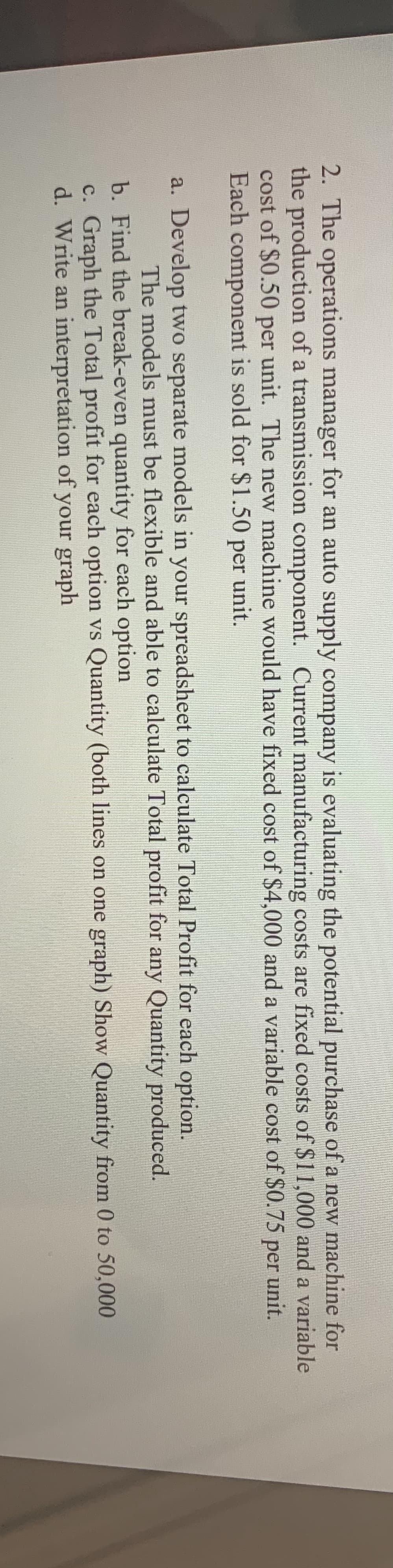 2. The operations manager for an auto supply company is evaluating the potential purchase of a new machine for
the production of a transmission component. Current manufacturing costs are fixed costs of $11,000 and a variable
cost of $0.50 per unit. The new machine would have fixed cost of $4,000 and a variable cost of $0.75 per unit.
Each component is sold for $1.50 per unit.
a. Develop two separate models in your spreadsheet to calculate Total Profit for each option.
The models must be flexible and able to calculate Total profit for any Quantity produced.
b. Find the break-even quantity for each option
c. Graph the Total profit for each option vs Quantity (both lines on one graph) Show Quantity from 0 to 50,000
d. Write an interpretation of your graph